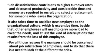 • Job dissatisfaction: contributes to higher turnover rates
and decreased productivity and considerable time and
money are required to recruit and select a replacement
for someone who leaves the organization,
it also takes time to socialize new employee to the
organizational culture, which is expensive time, beside
that, other employees will need to carry more load to
cover the needs, and at last the kind of interruptions that
results from the loss of this employee.
• For all those reasons the manager should be concerned
about job satisfaction of employee, and to do that there
is a need to look at the different theories.
 