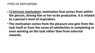 TYPES OF MOTIVATORS
• 1) Intrinsic motivation: motivation that comes from within
the person, driving him or her to be productive. It is related
to a person‘s level of inspiration.
• The motivation comes from the pleasure one gets from the
task itself or from the sense of satisfaction in completing or
even working on the task rather than from external
rewards.
 