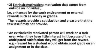 • 2) Extrinsic motivation: motivation that comes from
outside an individual,
i.e. enhanced by the work environment or external
rewards such as money or grades.
The rewards provide a satisfaction and pleasure that the
task itself may not provide.
• An extrinsically motivated person will work on a task
even when they have little interest in it because of the
anticipated satisfaction they will get from the reward.
e.g.- reward for a student would obtain good grade on an
assignment or in the class.
 