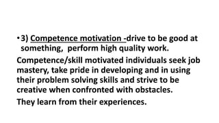 •3) Competence motivation -drive to be good at
something, perform high quality work.
Competence/skill motivated individuals seek job
mastery, take pride in developing and in using
their problem solving skills and strive to be
creative when confronted with obstacles.
They learn from their experiences.
 