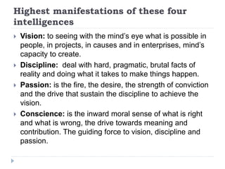 Highest manifestations of these four
intelligences
 Vision: to seeing with the mind’s eye what is possible in
people, in projects, in causes and in enterprises, mind’s
capacity to create.
 Discipline: deal with hard, pragmatic, brutal facts of
reality and doing what it takes to make things happen.
 Passion: is the fire, the desire, the strength of conviction
and the drive that sustain the discipline to achieve the
vision.
 Conscience: is the inward moral sense of what is right
and what is wrong, the drive towards meaning and
contribution. The guiding force to vision, discipline and
passion.
 