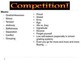 Means:
 Goal/aimlessness
 Stress
 Tension
 Jealousy
 Selfishness
 Separation
 Conflict
 Grouping
• Proud
• Greed
• Envy
• Ego
• We vs. they
• Ingratitude
• Divorce
• Forget yourself
• Low self-esteem (especially in school
grading system)
• Even you go for more and more and more
Buying…..
 