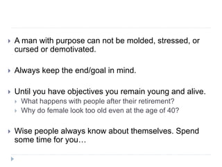  A man with purpose can not be molded, stressed, or
cursed or demotivated.
 Always keep the end/goal in mind.
 Until you have objectives you remain young and alive.
 What happens with people after their retirement?
 Why do female look too old even at the age of 40?
 Wise people always know about themselves. Spend
some time for you…
 
