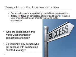 Competition Vs. Goal-orientation
 Our school systems are preparing our children for competition…
 If Baby “A” focus on competition strategy and baby “B” focus on
Goal-orientation strategy, after 20 years who will be
successful?
• Who are successful in this
world Goal oriented or
competition oriented?
• Do you know any person who
got success with competition
oriented strategy?
 