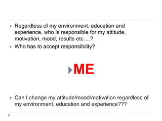  Regardless of my environment, education and
experience, who is responsible for my attitude,
motivation, mood, results etc….?
 Who has to accept responsibility?
ME
 Can I change my attitude/mood/motivation regardless of
my environment, education and experience???
 