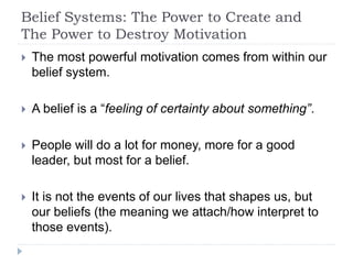Belief Systems: The Power to Create and
The Power to Destroy Motivation
 The most powerful motivation comes from within our
belief system.
 A belief is a “feeling of certainty about something”.
 People will do a lot for money, more for a good
leader, but most for a belief.
 It is not the events of our lives that shapes us, but
our beliefs (the meaning we attach/how interpret to
those events).
 