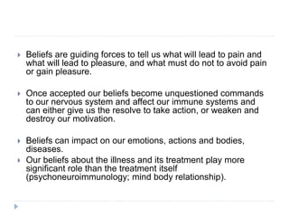  Beliefs are guiding forces to tell us what will lead to pain and
what will lead to pleasure, and what must do not to avoid pain
or gain pleasure.
 Once accepted our beliefs become unquestioned commands
to our nervous system and affect our immune systems and
can either give us the resolve to take action, or weaken and
destroy our motivation.
 Beliefs can impact on our emotions, actions and bodies,
diseases.
 Our beliefs about the illness and its treatment play more
significant role than the treatment itself
(psychoneuroimmunology; mind body relationship).
 