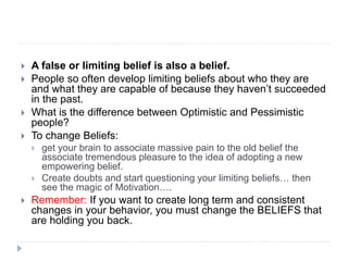  A false or limiting belief is also a belief.
 People so often develop limiting beliefs about who they are
and what they are capable of because they haven’t succeeded
in the past.
 What is the difference between Optimistic and Pessimistic
people?
 To change Beliefs:
 get your brain to associate massive pain to the old belief the
associate tremendous pleasure to the idea of adopting a new
empowering belief.
 Create doubts and start questioning your limiting beliefs… then
see the magic of Motivation….
 Remember: If you want to create long term and consistent
changes in your behavior, you must change the BELIEFS that
are holding you back.
 