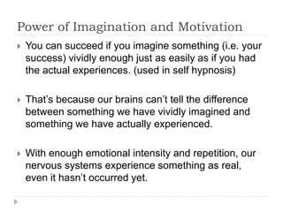 Power of Imagination and Motivation
 You can succeed if you imagine something (i.e. your
success) vividly enough just as easily as if you had
the actual experiences. (used in self hypnosis)
 That’s because our brains can’t tell the difference
between something we have vividly imagined and
something we have actually experienced.
 With enough emotional intensity and repetition, our
nervous systems experience something as real,
even it hasn’t occurred yet.
 
