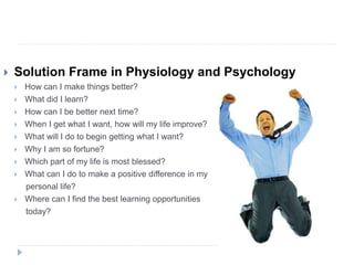  Solution Frame in Physiology and Psychology
 How can I make things better?
 What did I learn?
 How can I be better next time?
 When I get what I want, how will my life improve?
 What will I do to begin getting what I want?
 Why I am so fortune?
 Which part of my life is most blessed?
 What can I do to make a positive difference in my
personal life?
 Where can I find the best learning opportunities
today?
 