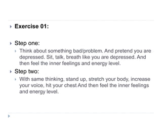  Exercise 01:
 Step one:
 Think about something bad/problem. And pretend you are
depressed. Sit, talk, breath like you are depressed. And
then feel the inner feelings and energy level.
 Step two:
 With same thinking, stand up, stretch your body, increase
your voice, hit your chest And then feel the inner feelings
and energy level.
 