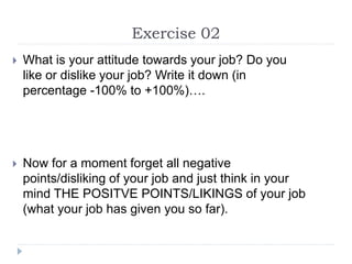 Exercise 02
 What is your attitude towards your job? Do you
like or dislike your job? Write it down (in
percentage -100% to +100%)….
 Now for a moment forget all negative
points/disliking of your job and just think in your
mind THE POSITVE POINTS/LIKINGS of your job
(what your job has given you so far).
 