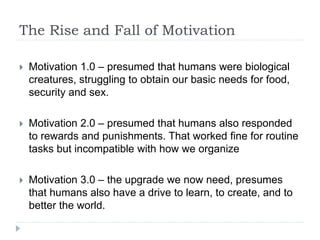 The Rise and Fall of Motivation
 Motivation 1.0 – presumed that humans were biological
creatures, struggling to obtain our basic needs for food,
security and sex.
 Motivation 2.0 – presumed that humans also responded
to rewards and punishments. That worked fine for routine
tasks but incompatible with how we organize
 Motivation 3.0 – the upgrade we now need, presumes
that humans also have a drive to learn, to create, and to
better the world.
 