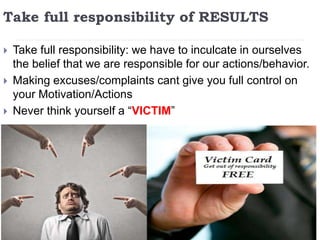 Take full responsibility of RESULTS
 Take full responsibility: we have to inculcate in ourselves
the belief that we are responsible for our actions/behavior.
 Making excuses/complaints cant give you full control on
your Motivation/Actions
 Never think yourself a “VICTIM”
 