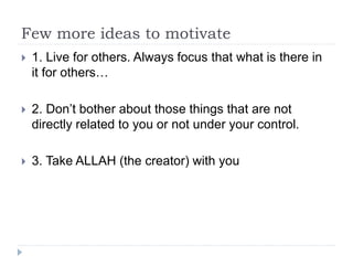 Few more ideas to motivate
 1. Live for others. Always focus that what is there in
it for others…
 2. Don’t bother about those things that are not
directly related to you or not under your control.
 3. Take ALLAH (the creator) with you
 