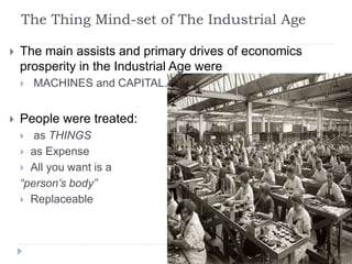 The Thing Mind-set of The Industrial Age
 The main assists and primary drives of economics
prosperity in the Industrial Age were
 MACHINES and CAPITAL.
 People were treated:
 as THINGS
 as Expense
 All you want is a
“person’s body”
 Replaceable
 