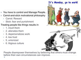  You have to control and Manage People…
 Carrot-and-stick motivational philosophy
 Carrot: Reward
 Stick: fear and punishment
Treating people like things results in:
 1. insult them
 2. alienates them
 3. depersonalizes work
 4. low trust
 5. unionized
 6. litigious culture
People disempower themselves by believing that others must change
before their own circumstances can improve.
 