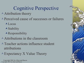 Copyright 2001 by Allyn and Bacon
Cognitive Perspective
Attribution theory
Perceived cause of successes or failures
Locus
Stability
Responsibility
Attributions in the classroom
Teacher actions influence student
attributions
Expectancy X Value Theory
Copyright 2001 by Allyn and Bacon
 