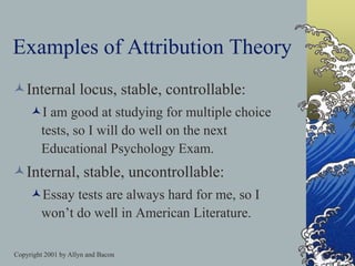 Copyright 2001 by Allyn and Bacon
Examples of Attribution Theory
Internal locus, stable, controllable:
I am good at studying for multiple choice
tests, so I will do well on the next
Educational Psychology Exam.
Internal, stable, uncontrollable:
Essay tests are always hard for me, so I
won’t do well in American Literature.
 