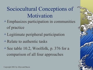 Copyright 2001 by Allyn and Bacon
Sociocultural Conceptions of
Motivation
Emphasizes participation in communities
of practice
Legitimate peripheral participation
Relate to authentic tasks
See table 10.2, Woolfolk, p. 376 for a
comparison of all four approaches
 