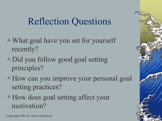 Copyright 2001 by Allyn and Bacon
Reflection Questions
What goal have you set for yourself
recently?
Did you follow good goal setting
principles?
How can you improve your personal goal
setting practices?
How does goal setting affect your
motivation?
 
