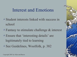 Copyright 2001 by Allyn and Bacon
Interest and Emotions
Student interests linked with success in
school
Fantasy to stimulate challenge & interest
Ensure that ‘interesting details’ are
legitimately tied to learning
See Guidelines, Woolfolk, p. 382
 