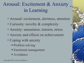 Copyright 2001 by Allyn and Bacon
Arousal: Excitement & Anxiety
in Learning
Arousal: excitement, alertness, attention
Curiosity: novelty & complexity
Anxiety: uneasiness, tension, stress
Anxiety and effects on achievement
Coping with anxiety
Problem solving
Emotional management
Avoidance
 