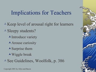 Copyright 2001 by Allyn and Bacon
Implications for Teachers
Keep level of arousal right for learners
Sleepy students?
Introduce variety
Arouse curiosity
Surprise them
Wiggle break
See Guidelines, Woolfolk, p. 386
 