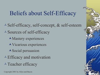 Copyright 2001 by Allyn and Bacon
Beliefs about Self-Efficacy
Self-efficacy, self-concept, & self-esteem
Sources of self-efficacy
Mastery experiences
Vicarious experiences
Social persuasion
Efficacy and motivation
Teacher efficacy
 