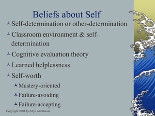 Copyright 2001 by Allyn and Bacon
Beliefs about Self
Self-determination or other-determination
Classroom environment & self-
determination
Cognitive evaluation theory
Learned helplessness
Self-worth
Mastery-oriented
Failure-avoiding
Failure-accepting
 
