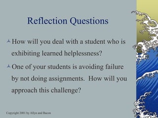 Copyright 2001 by Allyn and Bacon
Reflection Questions
How will you deal with a student who is
exhibiting learned helplessness?
One of your students is avoiding failure
by not doing assignments. How will you
approach this challenge?
 