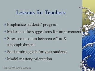 Copyright 2001 by Allyn and Bacon
Lessons for Teachers
Emphasize students’ progress
Make specific suggestions for improvement
Stress connection between effort &
accomplishment
Set learning goals for your students
Model mastery orientation
 