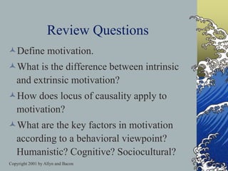 Copyright 2001 by Allyn and Bacon
Review Questions
Define motivation.
What is the difference between intrinsic
and extrinsic motivation?
How does locus of causality apply to
motivation?
What are the key factors in motivation
according to a behavioral viewpoint?
Humanistic? Cognitive? Sociocultural?
 