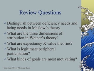 Copyright 2001 by Allyn and Bacon
Review Questions
Distinguish between deficiency needs and
being needs in Maslow’s theory.
What are the three dimensions of
attribution in Weiner’s theory?
What are expectancy X value theories?
What is legitimate peripheral
participation?
What kinds of goals are most motivating?
 