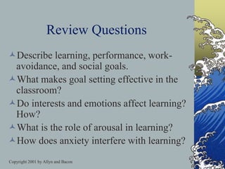 Copyright 2001 by Allyn and Bacon
Review Questions
Describe learning, performance, work-
avoidance, and social goals.
What makes goal setting effective in the
classroom?
Do interests and emotions affect learning?
How?
What is the role of arousal in learning?
How does anxiety interfere with learning?
 