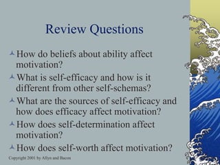Copyright 2001 by Allyn and Bacon
Review Questions
How do beliefs about ability affect
motivation?
What is self-efficacy and how is it
different from other self-schemas?
What are the sources of self-efficacy and
how does efficacy affect motivation?
How does self-determination affect
motivation?
How does self-worth affect motivation?
 