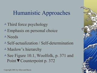 Copyright 2001 by Allyn and Bacon
Humanistic Approaches
Third force psychology
Emphasis on personal choice
Needs
Self-actualization / Self-determination
Maslow’s hierarchy
See Figure 10.1, Woolfolk, p. 371 and
Point▼Counterpoint p. 372
 