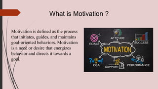 What is Motivation ?
Motivation is defined as the process
that initiates, guides, and maintains
goal-oriented behaviors. Motivation
is a need or desire that energizes
behavior and directs it towards a
goal.
 