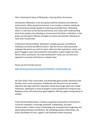 Title: Unlocking the Power of Mo va on: Inspiring Others for Success
Introduc on: Mo va on is the driving force behind individual and collec ve
achievements. When properly harnessed, it can transform ordinary individuals
into extraordinary beings capable of achieving remarkable feats. Mo va ng
others is a skill that can be learned and honed, and it starts with understanding
what drives people and cul va ng an environment that fosters mo va on. In this
guide, we will explore eﬀec ve strategies to inspire and mo vate individuals to
reach their full poten al.
Understand Individual Needs: Mo va on is deeply personal, and diﬀerent
individuals are driven by diﬀerent factors. Take the me to understand what
mo vates the person you wish to inspire. What are their aspira ons, values, and
goals? Engage in open and empathe c conversa ons to gain insight into their
desires, fears, and dreams. By understanding their needs, you can tailor your
approach to resonate with them on a deeper level.
Please see the YouTube channel
h ps://www.youtube.com/channel/UCNDA9vlb_hec8mhmV8ey-ow
Set Clear Goals: Clear, measurable, and achievable goals provide individuals with
direc on and a sense of purpose. Collaborate with the person to set realis c
objec ves that align with their aspira ons. Break down larger goals into smaller
milestones, allowing for a sense of progress and accomplishment along the way.
Regularly revisit and review these goals together, oﬀering support and guidance as
needed.
Foster Posi ve Rela onships: Crea ng a suppor ve and posi ve environment is
crucial for mo va on. Encourage teamwork, collabora on, and open
communica on. Foster a sense of belonging and camaraderie by recognizing and
apprecia ng individual contribu ons. By cul va ng posi ve rela onships, you
build a founda on of trust, support, and mo va on within the group.
 