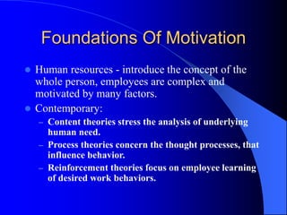 Foundations Of Motivation
 Human resources - introduce the concept of the
whole person, employees are complex and
motivated by many factors.
 Contemporary:
– Content theories stress the analysis of underlying
human need.
– Process theories concern the thought processes, that
influence behavior.
– Reinforcement theories focus on employee learning
of desired work behaviors.
 