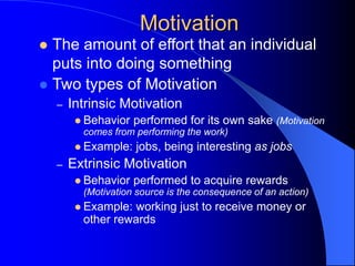 Motivation
 The amount of effort that an individual
puts into doing something
 Two types of Motivation
– Intrinsic Motivation
 Behavior performed for its own sake (Motivation
comes from performing the work)
 Example: jobs, being interesting as jobs
– Extrinsic Motivation
 Behavior performed to acquire rewards
(Motivation source is the consequence of an action)
 Example: working just to receive money or
other rewards
 