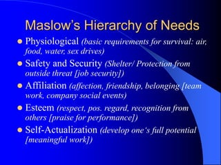  Physiological (basic requirements for survival: air,
food, water, sex drives)
 Safety and Security (Shelter/ Protection from
outside threat [job security])
 Affiliation (affection, friendship, belonging [team
work, company social events)
 Esteem (respect, pos. regard, recognition from
others [praise for performance])
 Self-Actualization (develop one‘s full potential
[meaningful work])
Maslow’s Hierarchy of Needs
 