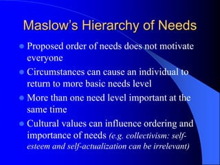  Proposed order of needs does not motivate
everyone
 Circumstances can cause an individual to
return to more basic needs level
 More than one need level important at the
same time
 Cultural values can influence ordering and
importance of needs (e.g. collectivism: self-
esteem and self-actualization can be irrelevant)
Maslow’s Hierarchy of Needs
 
