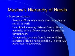  Key conclusion
– People differ in what needs they are trying to
satisfy at work
– In a global economy citizens from different
countries have different needs to be satisfied
through work
– As countries develop from lower to higher
standard of living needs are likely to shift (from
basic needs to higher needs)
Maslow’s Hierarchy of Needs
 