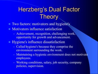 Herzberg’s Dual Factor
Theory
 Two factors: motivators and hygiene's
 Motivators influence satisfaction
– Achievement, recognition, challenging work,
opportunity for growth and advancement.
 Hygiene's influence dissatisfaction
– Called hygiene's because they comprise the
environment surrounding the work.
– Maintaining a hygienic environment does not motivate
employees.
– Working conditions, salary, job security, company
policies, supervision.
 