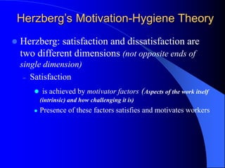  Herzberg: satisfaction and dissatisfaction are
two different dimensions (not opposite ends of
single dimension)
– Satisfaction
 is achieved by motivator factors (Aspects of the work itself
(intrinsic) and how challenging it is)
 Presence of these factors satisfies and motivates workers
Herzberg’s Motivation-Hygiene Theory
 