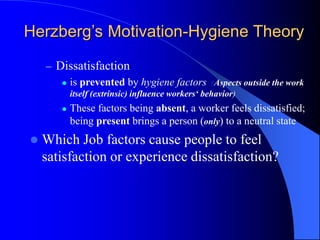 – Dissatisfaction
 is prevented by hygiene factors (Aspects outside the work
itself (extrinsic) influence workers‘ behavior)
 These factors being absent, a worker feels dissatisfied;
being present brings a person (only) to a neutral state
 Which Job factors cause people to feel
satisfaction or experience dissatisfaction?
Herzberg’s Motivation-Hygiene Theory
 