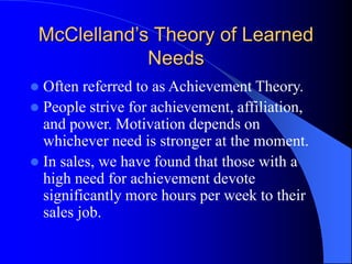 McClelland’s Theory of Learned
Needs
 Often referred to as Achievement Theory.
 People strive for achievement, affiliation,
and power. Motivation depends on
whichever need is stronger at the moment.
 In sales, we have found that those with a
high need for achievement devote
significantly more hours per week to their
sales job.
 