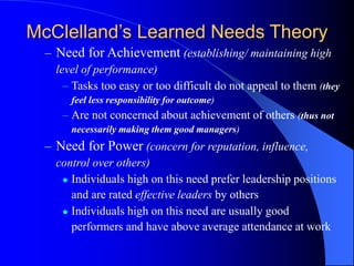 – Need for Achievement (establishing/ maintaining high
level of performance)
– Tasks too easy or too difficult do not appeal to them (they
feel less responsibility for outcome)
– Are not concerned about achievement of others (thus not
necessarily making them good managers)
– Need for Power (concern for reputation, influence,
control over others)
 Individuals high on this need prefer leadership positions
and are rated effective leaders by others
 Individuals high on this need are usually good
performers and have above average attendance at work
McClelland’s Learned Needs Theory
 