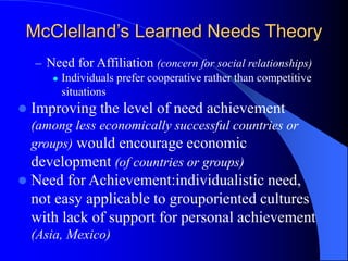 – Need for Affiliation (concern for social relationships)
 Individuals prefer cooperative rather than competitive
situations
 Improving the level of need achievement
(among less economically successful countries or
groups) would encourage economic
development (of countries or groups)
 Need for Achievement:individualistic need,
not easy applicable to grouporiented cultures
with lack of support for personal achievement
(Asia, Mexico)
McClelland’s Learned Needs Theory
 